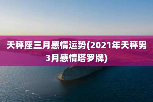 天秤座三月感情运势(2021年天秤男3月感情塔罗牌)