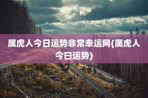 属虎人今日运势非常幸运网(属虎人今曰运势)