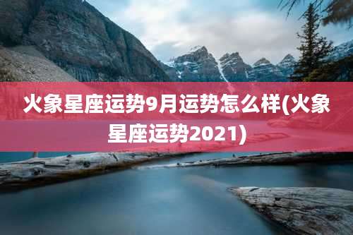 火象星座运势9月运势怎么样(火象星座运势2021)