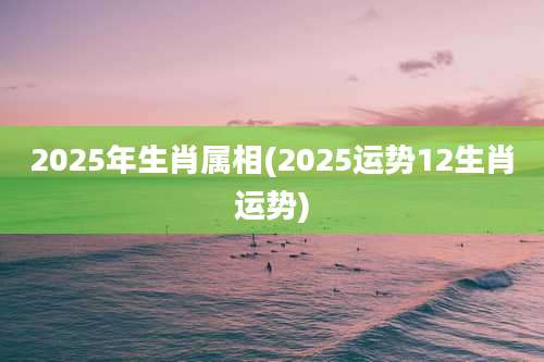 2025年生肖属相(2025运势12生肖运势)