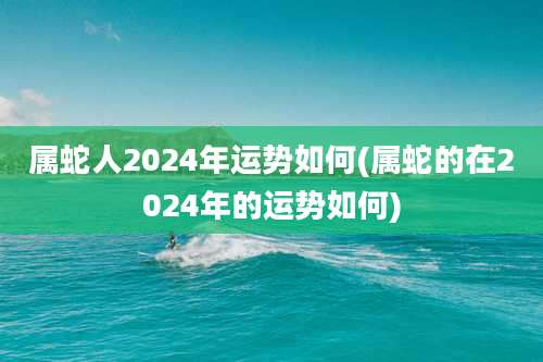属蛇人2024年运势如何(属蛇的在2024年的运势如何)