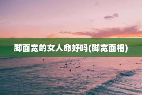 脚面宽的女人命好吗(脚宽面相)