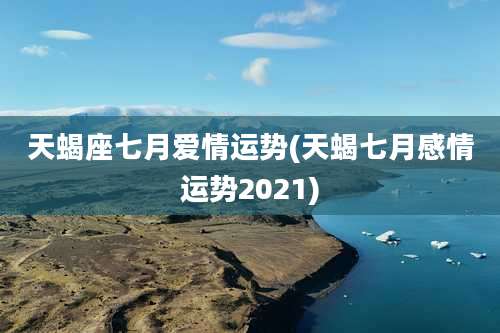天蝎座七月爱情运势(天蝎七月感情运势2021)
