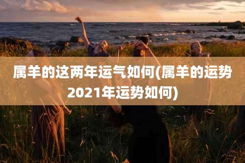 属羊的这两年运气如何(属羊的运势2021年运势如何)