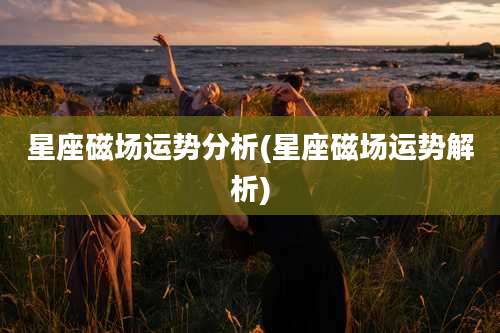 星座磁场运势分析(星座磁场运势解析)