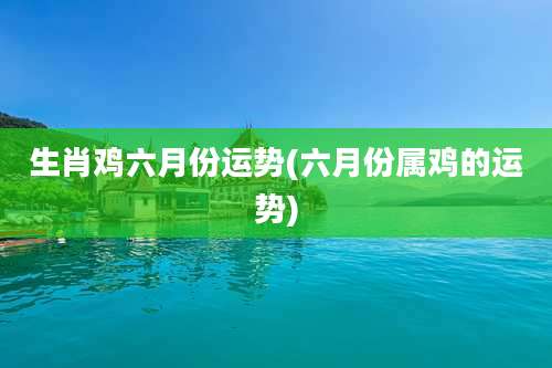 生肖鸡六月份运势(六月份属鸡的运势)