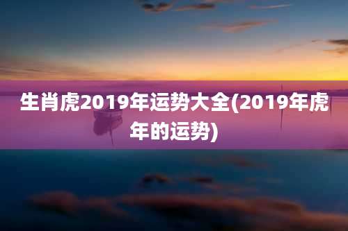生肖虎2019年运势大全(2019年虎年的运势)