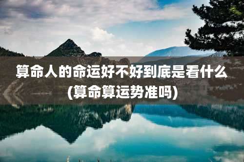 算命人的命运好不好到底是看什么(算命算运势准吗)