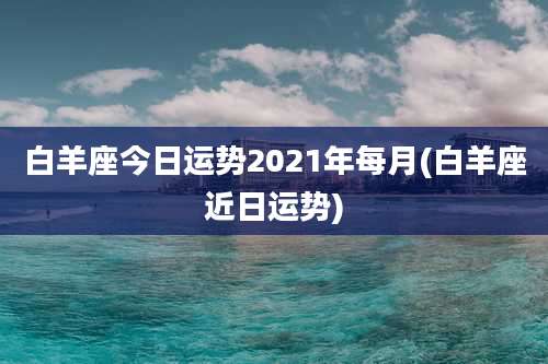 白羊座今日运势2021年每月(白羊座近日运势)