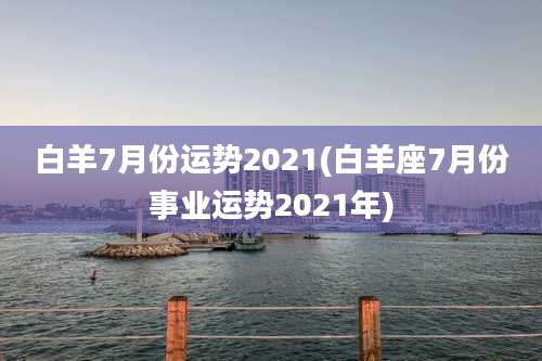 白羊7月份运势2021(白羊座7月份事业运势2021年)