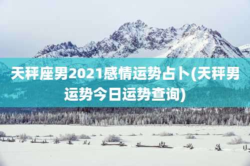 天秤座男2021感情运势占卜(天秤男运势今日运势查询)