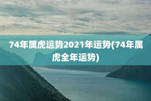 74年属虎运势2021年运势(74年属虎全年运势)