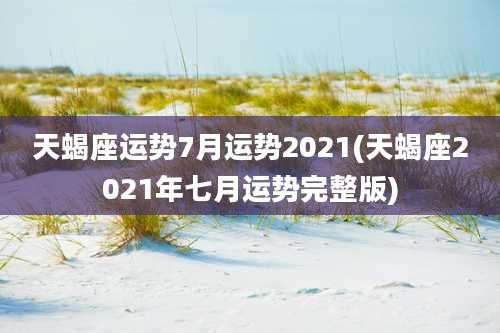 天蝎座运势7月运势2021(天蝎座2021年七月运势完整版)