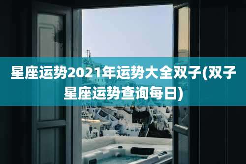 星座运势2021年运势大全双子(双子星座运势查询每日)