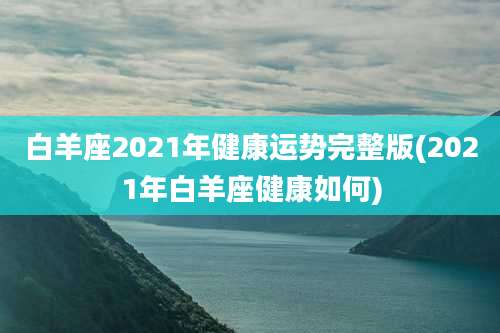 白羊座2021年健康运势完整版(2021年白羊座健康如何)