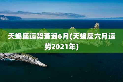 天蝎座运势查询6月(天蝎座六月运势2021年)
