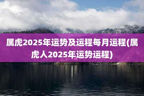 属虎2025年运势及运程每月运程(属虎人2025年运势运程)