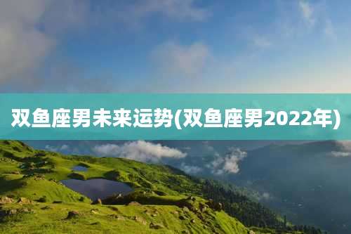 双鱼座男未来运势(双鱼座男2022年)