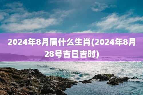 2024年8月属什么生肖(2024年8月28号吉日吉时)