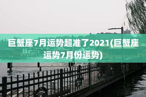 巨蟹座7月运势超准了2021(巨蟹座运势7月份运势)