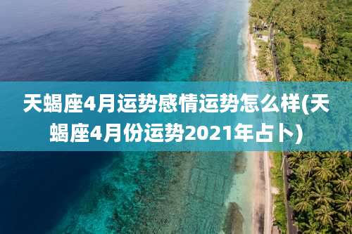 天蝎座4月运势感情运势怎么样(天蝎座4月份运势2021年占卜)