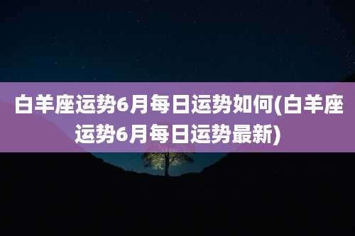 白羊座运势6月每日运势如何(白羊座运势6月每日运势最新)