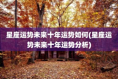 星座运势未来十年运势如何(星座运势未来十年运势分析)