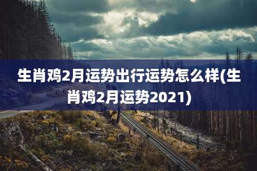 生肖鸡2月运势出行运势怎么样(生肖鸡2月运势2021)