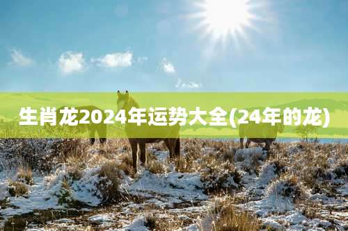 生肖龙2024年运势大全(24年的龙)