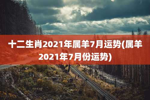 十二生肖2021年属羊7月运势(属羊2021年7月份运势)