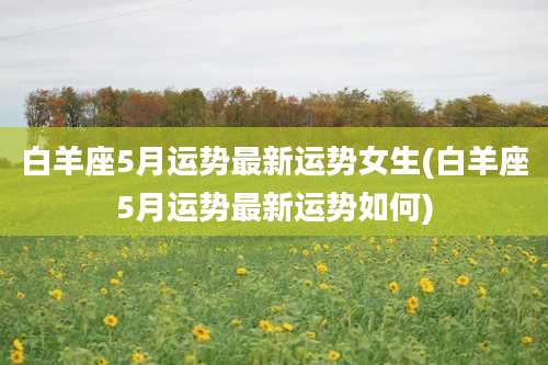 白羊座5月运势最新运势女生(白羊座5月运势最新运势如何)