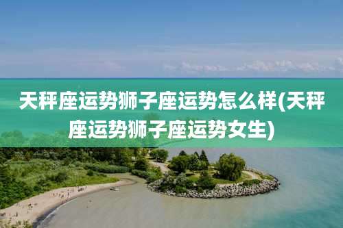 天秤座运势狮子座运势怎么样(天秤座运势狮子座运势女生)