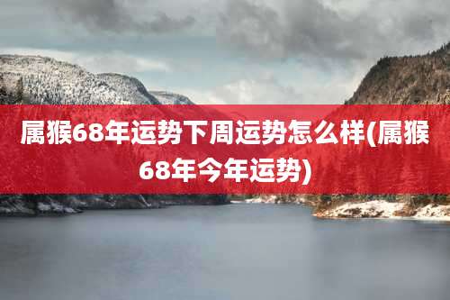 属猴68年运势下周运势怎么样(属猴68年今年运势)