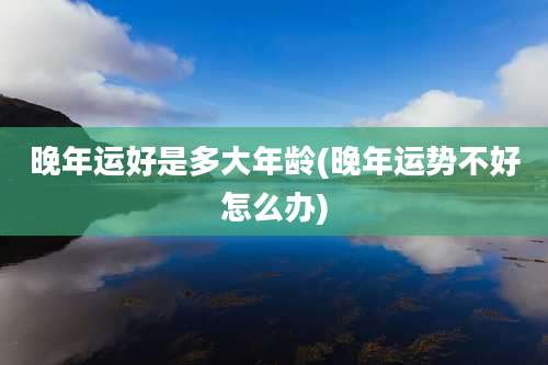 晚年运好是多大年龄(晚年运势不好怎么办)
