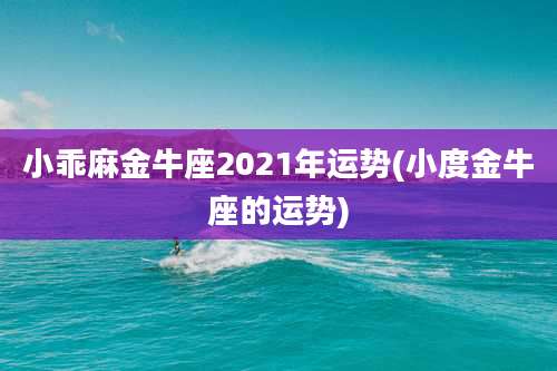 小乖麻金牛座2021年运势(小度金牛座的运势)