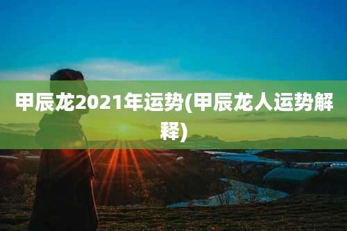 甲辰龙2021年运势(甲辰龙人运势解释)