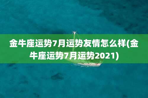 金牛座运势7月运势友情怎么样(金牛座运势7月运势2021)