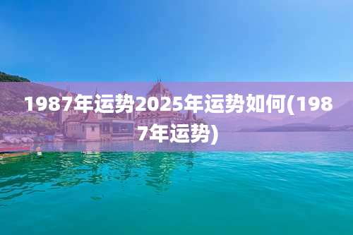 1987年运势2025年运势如何(1987年运势)