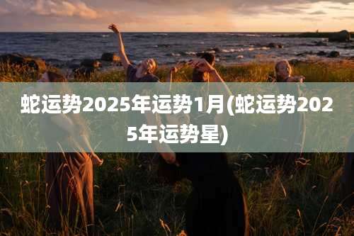 蛇运势2025年运势1月(蛇运势2025年运势星)