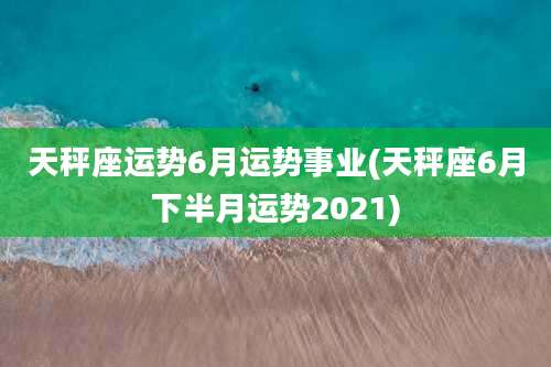 天秤座运势6月运势事业(天秤座6月下半月运势2021)