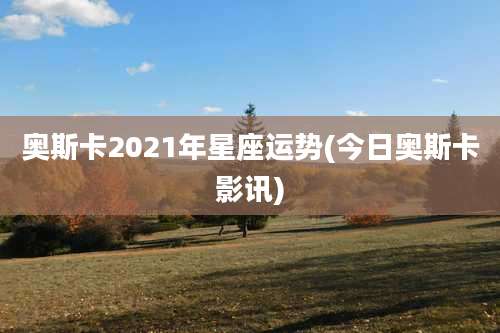 奥斯卡2021年星座运势(今日奥斯卡影讯)