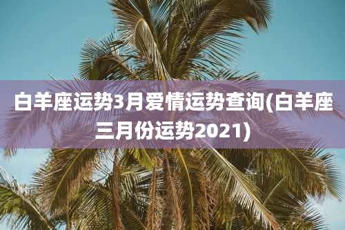 白羊座运势3月爱情运势查询(白羊座三月份运势2021)