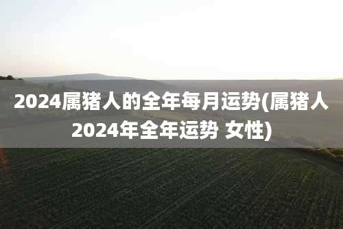 2024属猪人的全年每月运势(属猪人2024年全年运势 女性)