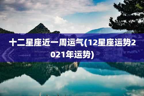 十二星座近一周运气(12星座运势2021年运势)