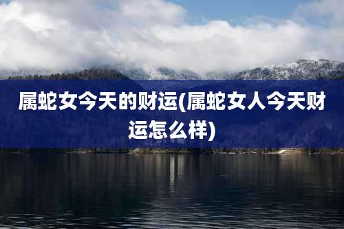 属蛇女今天的财运(属蛇女人今天财运怎么样)
