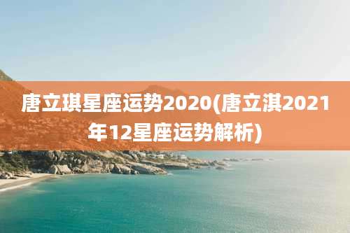 唐立琪星座运势2020(唐立淇2021年12星座运势解析)