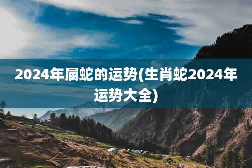 2024年属蛇的运势(生肖蛇2024年运势大全)