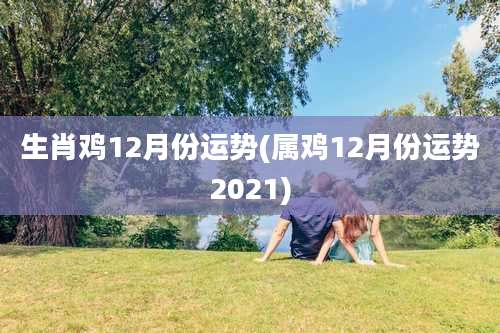 生肖鸡12月份运势(属鸡12月份运势2021)