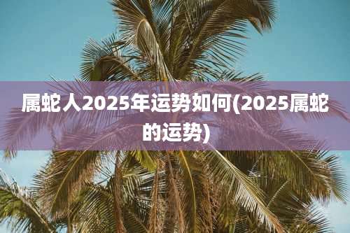 属蛇人2025年运势如何(2025属蛇的运势)