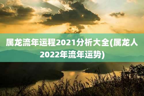 属龙流年运程2021分析大全(属龙人2022年流年运势)